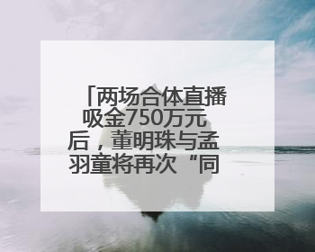 两场合体直播吸金750万元后，董明珠与孟羽童将再次“同台”