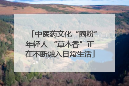中医药文化“圈粉”年轻人 “草本香”正在不断融入日常生活