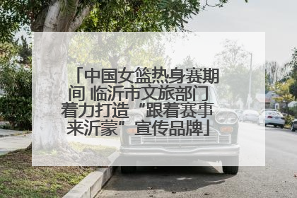 中国女篮热身赛期间 临沂市文旅部门着力打造“跟着赛事来沂蒙”宣传品牌