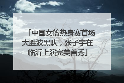 中国女篮热身赛首场大胜波黑队，张子宇在临沂上演完美首秀