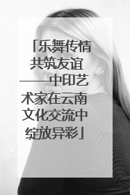 乐舞传情 共筑友谊——中印艺术家在云南文化交流中绽放异彩