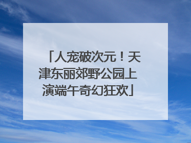 人宠破次元！天津东丽郊野公园上演端午奇幻狂欢