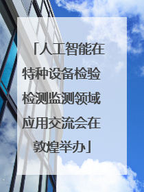 人工智能在特种设备检验检测监测领域应用交流会在敦煌举办
