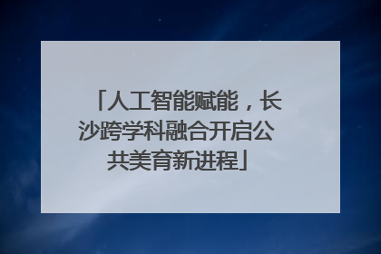 人工智能赋能，长沙跨学科融合开启公共美育新进程