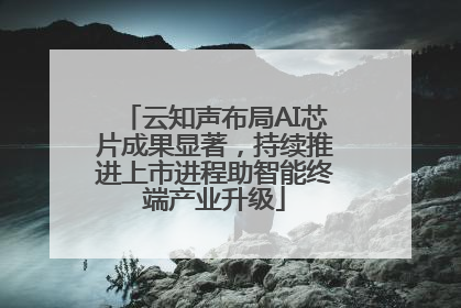 云知声布局AI芯片成果显著，持续推进上市进程助智能终端产业升级