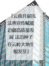 云南开展民法典宣传赋能边疆高质量发展 法治种子在云岭大地生根发芽