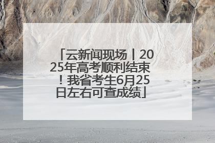 云新闻现场丨2025年高考顺利结束！我省考生6月25日左右可查成绩