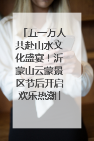 五一万人共赴山水文化盛宴！沂蒙山云蒙景区节后开启欢乐热潮