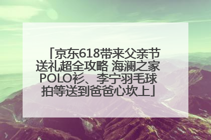 京东618带来父亲节送礼超全攻略 海澜之家POLO衫、李宁羽毛球拍等送到爸爸心坎上