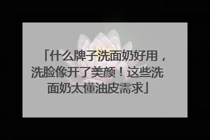 什么牌子洗面奶好用，洗脸像开了美颜！这些洗面奶太懂油皮需求