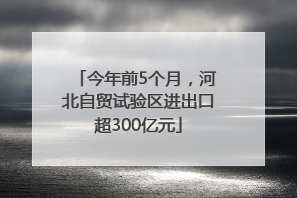 今年前5个月，河北自贸试验区进出口超300亿元