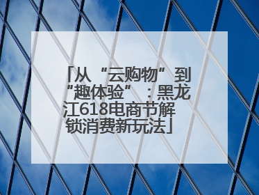 从“云购物”到“趣体验”：黑龙江618电商节解锁消费新玩法