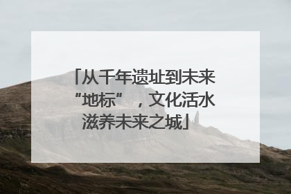 从千年遗址到未来“地标”，文化活水滋养未来之城