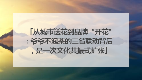 从城市送花到品牌“开花”：爷爷不泡茶的三省联动背后，是一次文化共振式扩张