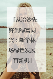从治沙先锋到绿富同兴：新华林场绿色发展育新机