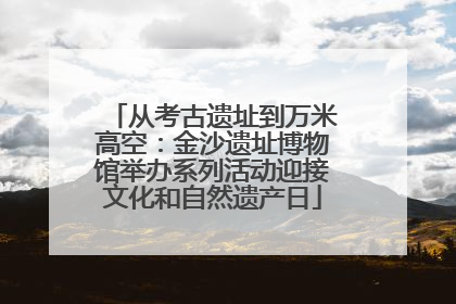 从考古遗址到万米高空：金沙遗址博物馆举办系列活动迎接文化和自然遗产日