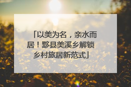 以美为名，亲水而居！黟县美溪乡解锁乡村旅居新范式