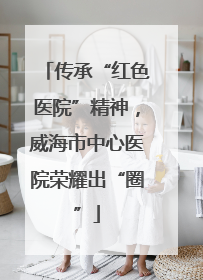 传承“红色医院”精神，威海市中心医院荣耀出“圈”