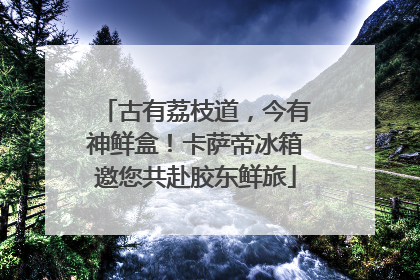 古有荔枝道，今有神鲜盒！卡萨帝冰箱邀您共赴胶东鲜旅