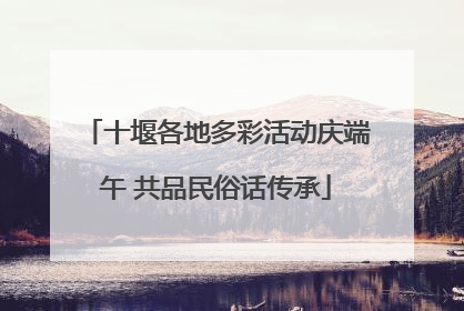 十堰各地多彩活动庆端午 共品民俗话传承