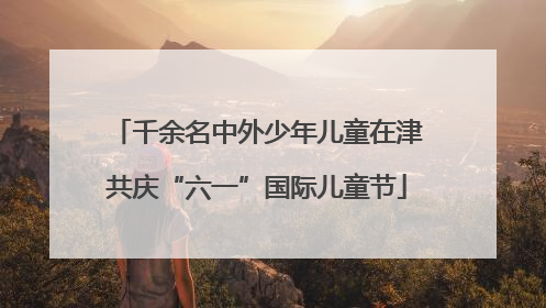 千余名中外少年儿童在津共庆“六一”国际儿童节