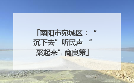 南阳市宛城区：“沉下去”听民声 “聚起来”商良策