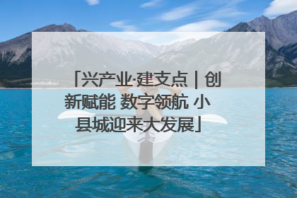 兴产业·建支点｜创新赋能 数字领航 小县城迎来大发展