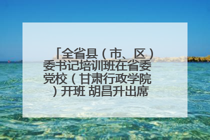 全省县（市、区）委书记培训班在省委党校（甘肃行政学院）开班 胡昌升出席开班式并讲话