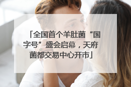 全国首个羊肚菌“国字号”盛会启幕，天府菌都交易中心开市