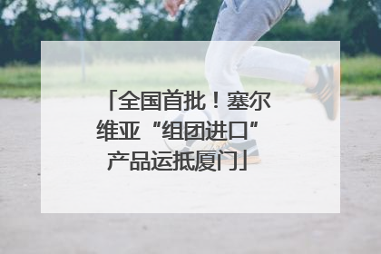 全国首批！塞尔维亚“组团进口”产品运抵厦门