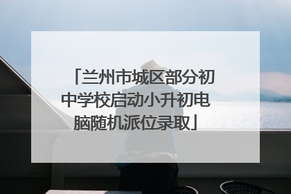 兰州市城区部分初中学校启动小升初电脑随机派位录取
