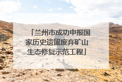 兰州市成功申报国家历史遗留废弃矿山生态修复示范工程