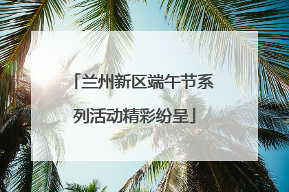 兰州新区端午节系列活动精彩纷呈