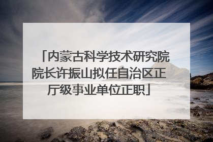 内蒙古科学技术研究院院长许振山拟任自治区正厅级事业单位正职