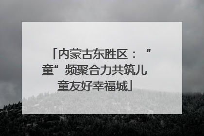 内蒙古东胜区：“童”频聚合力共筑儿童友好幸福城