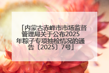 内蒙古赤峰市市场监督管理局关于公布2025年粽子专项抽检情况的通告〔2025〕7号