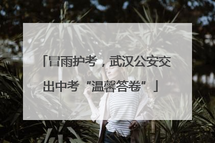 冒雨护考，武汉公安交出中考“温馨答卷”