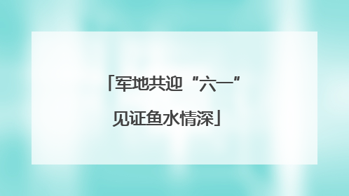 军地共迎“六一” 见证鱼水情深