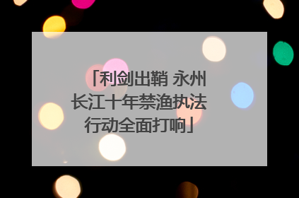 利剑出鞘 永州长江十年禁渔执法行动全面打响