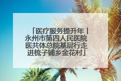 医疗服务提升年丨永州市第四人民医院医共体总院基层行走进梳子铺乡金花村