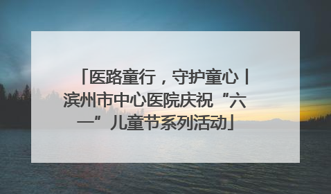 医路童行，守护童心丨滨州市中心医院庆祝“六一”儿童节系列活动