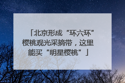 北京形成“环六环”樱桃观光采摘带，这里能买“明星樱桃”