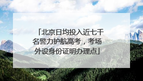 北京日均投入近七千名警力护航高考，考场外设身份证明办理点