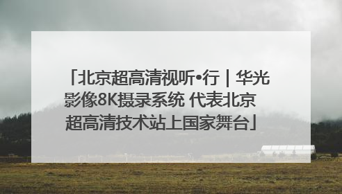 北京超高清视听•行｜华光影像8K摄录系统 代表北京超高清技术站上国家舞台