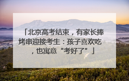 北京高考结束，有家长捧烤串迎接考生：孩子喜欢吃，也寓意“考好了”