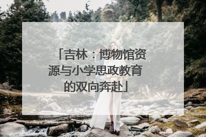 吉林：博物馆资源与小学思政教育的双向奔赴