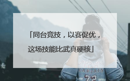 同台竞技，以赛促优，这场技能比武真硬核
