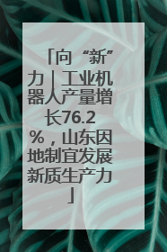向“新”力｜工业机器人产量增长76.2%，山东因地制宜发展新质生产力