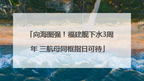 向海图强！福建舰下水3周年 三航母同框指日可待