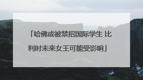 哈佛或被禁招国际学生 比利时未来女王可能受影响